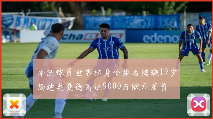 非洲球员世界杯身价排名揭晓19岁扬迪奥曼德高达9000万欧元居首