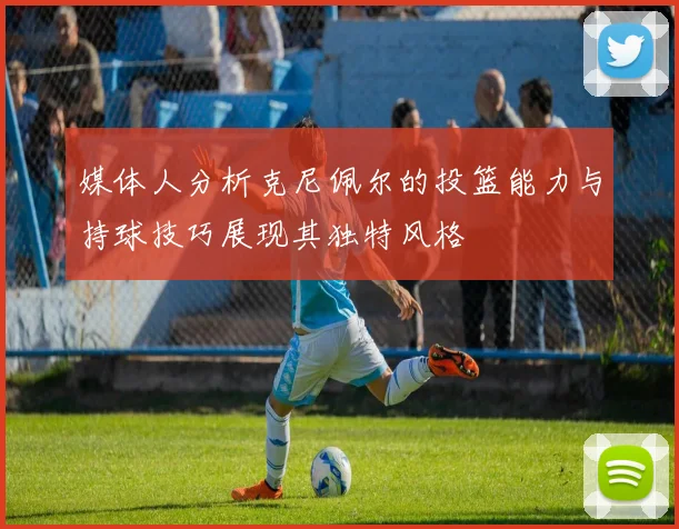媒体人分析克尼佩尔的投篮能力与持球技巧展现其独特风格