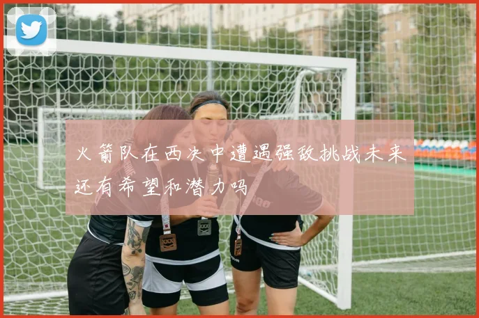 火箭队在西决中遭遇强敌挑战未来还有希望和潜力吗