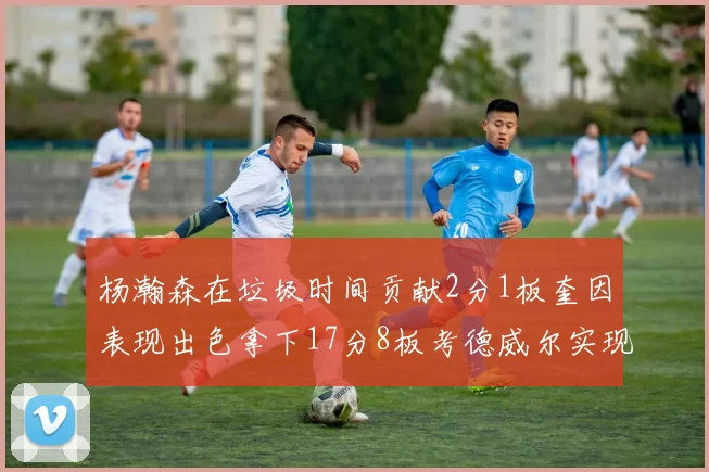 杨瀚森在垃圾时间贡献2分1板奎因表现出色拿下17分8板考德威尔实现双双14板转正