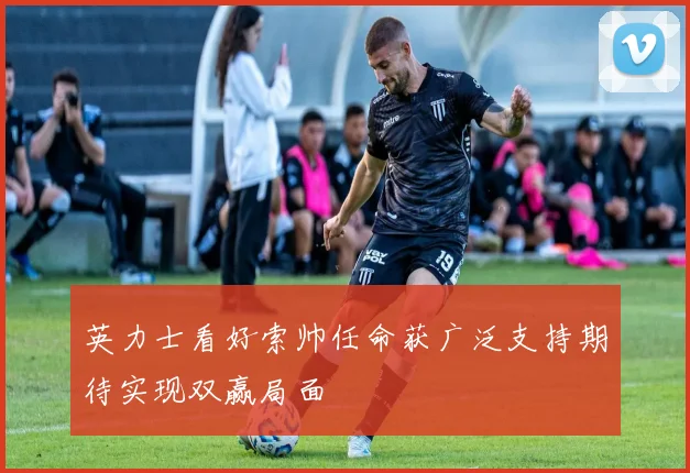 英力士看好索帅任命获广泛支持期待实现双赢局面