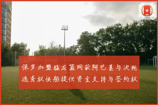 保罗加盟猛龙篮网获阿巴基与次轮选秀权快船提供资金支持与签约权