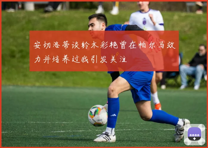 安切洛蒂谈铃木彩艳曾在帕尔马效力并培养过我引发关注