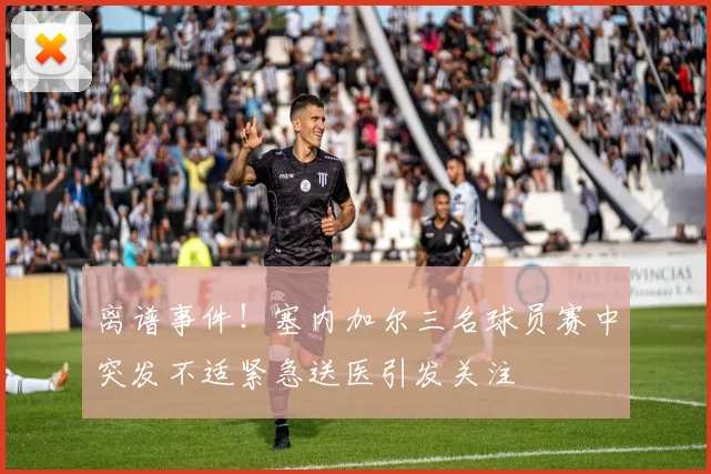 离谱事件！塞内加尔三名球员赛中突发不适紧急送医引发关注