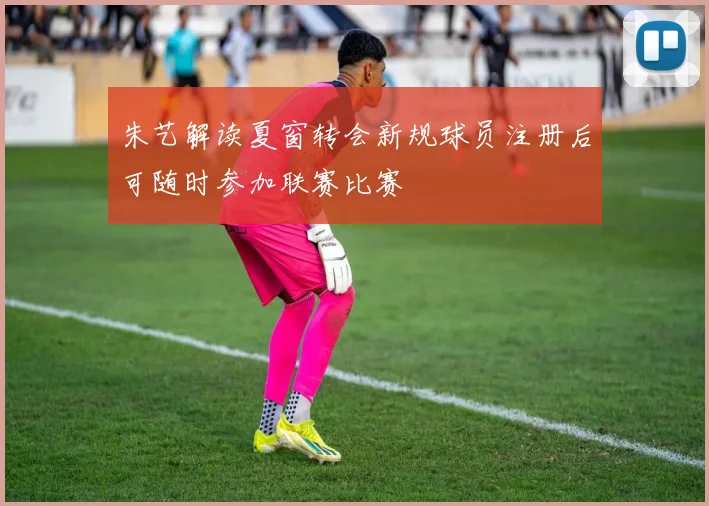 朱艺解读夏窗转会新规球员注册后可随时参加联赛比赛