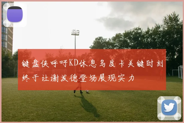 键盘侠呼吁KD休息乌度卡关键时刻终于让谢泼德登场展现实力