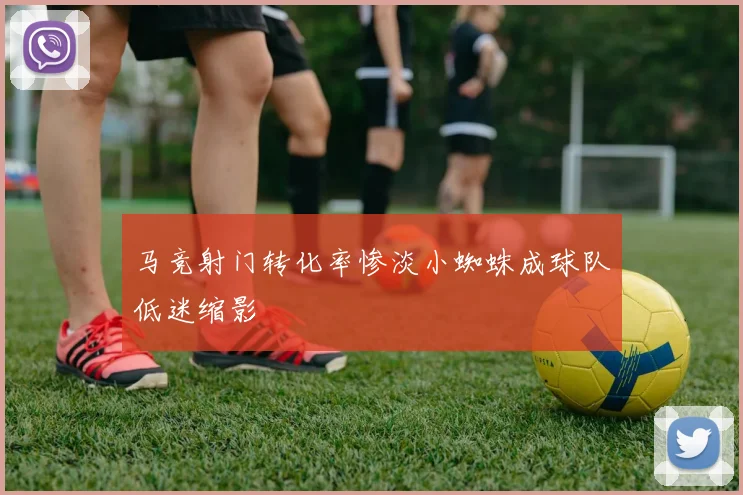马竞射门转化率惨淡小蜘蛛成球队低迷缩影
