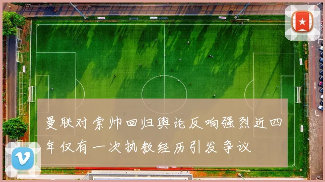 曼联对索帅回归舆论反响强烈近四年仅有一次执教经历引发争议