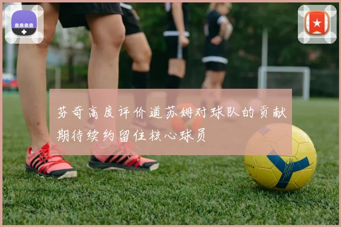芬奇高度评价道苏姆对球队的贡献期待续约留住核心球员
